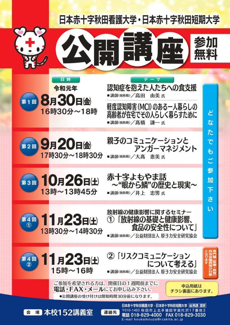 2019年度　日本赤十字秋田看護大学・日本赤十字短期大学　公開講座

第１回　８月３０日（金）　１６時３０分～１８時
　「認知症を抱えた人たちへの食支援」
　「軽度認知障害（MCI）のある一人暮らしの高齢者が在宅でその人らしく暮らすために」

第２回　９月２０日（金）　１７時３０分～１８時３０分
　「親子のコミュニケーションとアンガーマネジメント」

第３回　１０月２６日（土）１３時～１３時４５分
　「赤十字よもやま話～”眼から鱗”の歴史と現実～」

第４回　１１月２３日（土）１３時３０分～１４時３０分
　放射線の健康影響に関するセミナー①
　「放射線の基礎と健康影響、食品の安全性について」

第５回　１１月２３日（土）１５時～１６時
　放射線の健康影響に関するセミナー②
　「リスクコミュニケーションについて考える」
　※この回のみ専門職（医療・教育）、自治体職員等が対象となります。

  