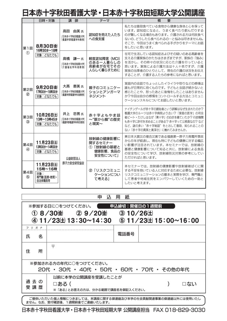 2019年度　日本赤十字秋田看護大学・日本赤十字短期大学　公開講座  第１回　８月３０日（金）　１６時３０分～１８時 　「認知症を抱えた人たちへの食支援」 　「軽度認知障害（MCI）のある一人暮らしの高齢者が在宅でその人らしく暮らすために」  第２回　９月２０日（金）　１７時３０分～１８時３０分 　「親子のコミュニケーションとアンガーマネジメント」  第３回　１０月２６日（土）１３時～１３時４５分 　「赤十字よもやま話～”眼から鱗”の歴史と現実～」  第４回　１１月２３日（土）１３時３０分～１４時３０分 　放射線の健康影響に関するセミナー① 　「放射線の基礎と健康影響、食品の安全性について」  第５回　１１月２３日（土）１５時～１６時 　放射線の健康影響に関するセミナー② 　「リスクコミュニケーションについて考える」 　※この回のみ専門職（医療・教育）、自治体職員等が対象となります。   