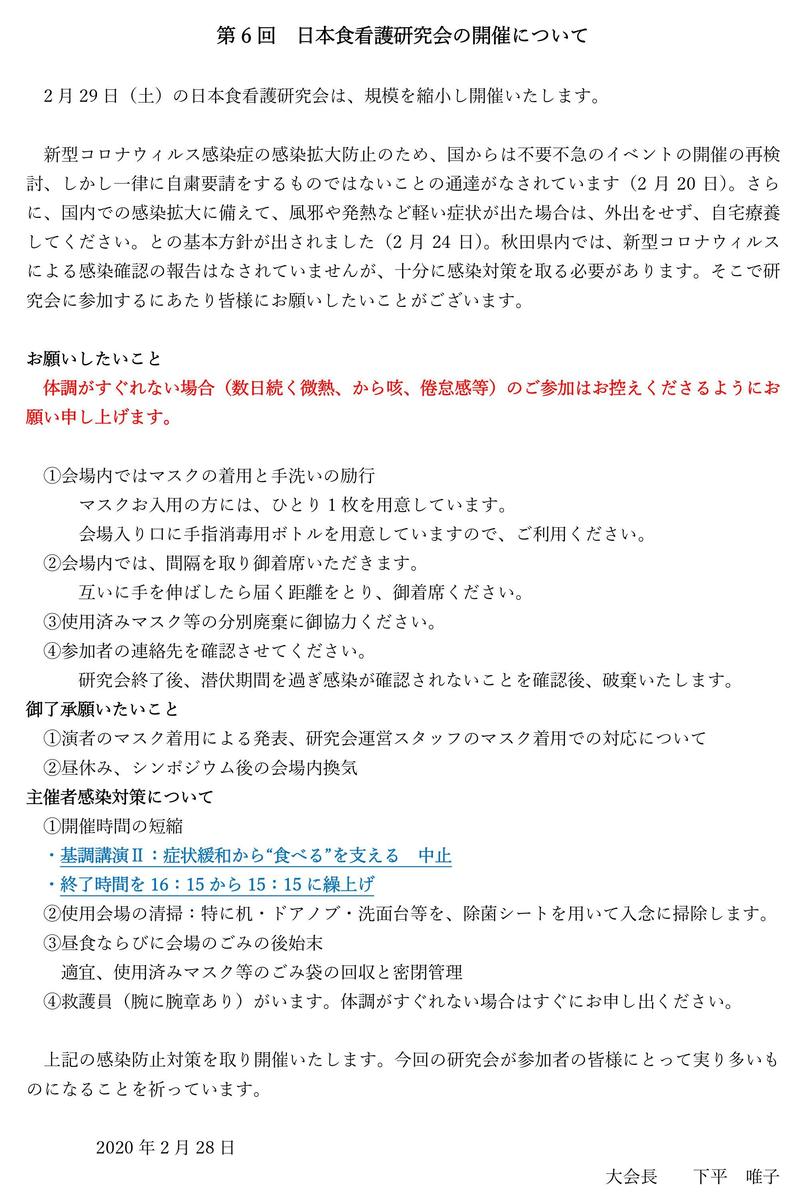 第6回日本食看護研究会の開催について  2月29日（土）の日本食看護研究会は、規模を縮小し開催いたします。  新型コロナウィルス感染症の感染拡大防止のため、国からは不要不急のイベントの開催の再検討、しかし一律に自粛要請をするものではないことの通達がなされています（2月20日）。さらに、国内での感染拡大に備えて、風邪や発熱など軽い症状が出た場合は、外出をせず、自宅療養してください。との基本方針が出されました（2月24日）。秋田県内では、新型コロナウィルスによる感染確認の報告はなされていませんが、十分に感染対策を取る必要があります。そこで研究会に参加するにあたり皆様にお願いしたいことがございます。  お願いしたいこと 体調がすぐれない場合（数日続く微熱、から咳、倦怠感等）のご参加はお控えくださるようにお願い申し上げます。  ①会場内ではマスクの着用と手洗いの励行 マスクお入用の方には、ひとり1枚を用意しています。 会場入り口に手指消毒用ボトルを用意していますので、ご利用ください。 ②会場内では、間隔を取り御着席いただきます。 互いに手を伸ばしたら届く距離をとり、御着席ください。 ③使用済みマスク等の分別廃棄に御協力ください。 ④参加者の連絡先を確認させてください。 研究会終了後、潜伏期間を過ぎ感染が確認されないことを確認後、破棄いたします。 御了承願いたいこと ①演者のマスク着用による発表、研究会運営スタッフのマスク着用での対応について ②昼休み、シンポジウム後の会場内換気 主催者感染対策について ①開催時間の短縮 ・基調講演Ⅱ：症状緩和から“食べる”を支える中止 ・終了時間を16：15から15：15に繰上げ ②使用会場の清掃：特に机・ドアノブ・洗面台等を、除菌シートを用いて入念に掃除します。 ③昼食ならびに会場のごみの後始末 適宜、使用済みマスク等のごみ袋の回収と密閉管理 ④救護員（腕に腕章あり）がいます。体調がすぐれない場合はすぐにお申し出ください。  上記の感染防止対策を取り開催いたします。今回の研究会が参加者の皆様にとって実り多いものになることを祈っています。  2020年2月28日 大会長下平唯子