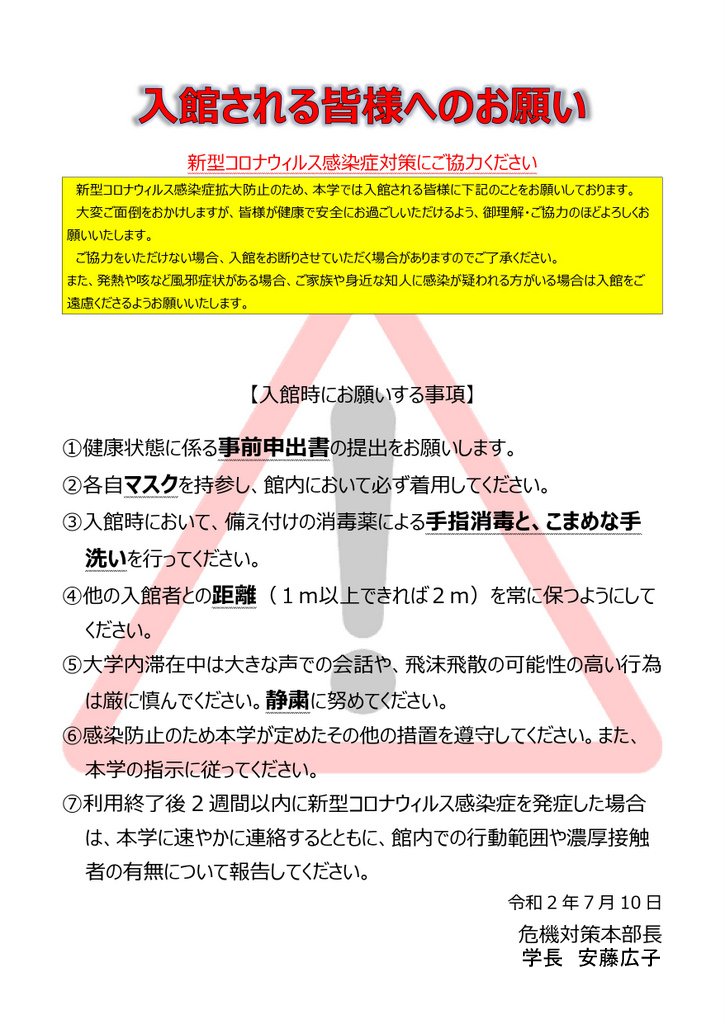 入館される皆様へのお願い 新型コロナウィルス感染症対策にご協力ください  新型コロナウィルス感染症拡大防止のため、本学では入館される皆様に下記のことをお願いしております。 大変ご面倒をおかけしますが、皆様が健康で安全にお過ごしいただけるよう、御理解・ご協力のほどよろしくお願いいたします。 ご協力をいただけない場合、入館をお断りさせていただく場合がありますのでご了承ください。 また、発熱や咳など風邪症状がある場合、ご家族や身近な知人に感染が疑われる方がいる場合は入館をご遠慮くださるようお願いいたします。  【入館時にお願いする事項】 ①健康状態に係る事前申出書の提出をお願いします。 ②各自マスクを持参し、館内において必ず着用してください。 ③入館時において、備え付けの消毒薬による手指消毒と、こまめな手洗いを行ってください。 ④他の入館者との距離（１ｍ以上できれば２ｍ）を常に保つようにしてください。 ⑤大学内滞在中は大きな声での会話や、飛沫飛散の可能性の高い行為は厳に慎んでください。静粛に努めてください。 ⑥感染防止のため本学が定めたその他の措置を遵守してください。また、本学の指示に従ってください。 ⑦利用終了後2週間以内に新型コロナウィルス感染症を発症した場合は、本学に速やかに連絡するとともに、館内での行動範囲や濃厚接触者の有無について報告してください。 令和2年7月10日 危機対策本部長（学長）
