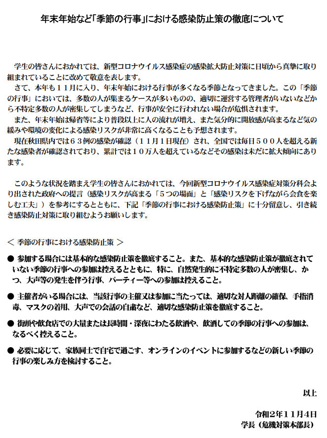 年末年始など「季節の行事」における感染防止策の徹底について 学生の皆さんにおかれては、新型コロナウイルス感染症の感染拡大防止対策に日頃から真摯に取り組まれていることに改めて敬意を表します。さて、本年も１１月に入り、年末年始における行事が多くなる季節となってきました。この「季節の行事」においては、多数の人が集まるケースが多いものの、適切に運営する管理者がいないなどから不特定多数の人が密集してしまうなど、行事が安全に行われない場合が危惧されます。  また、年末年始は帰省等により普段以上に人の流れが増え、また気分的に開放感が高まるなど気の緩みや環境の変化による感染リスクが非常に高くなることも予想されます。  現在秋田県内では６３例の感染が確認（１１月１日現在）され、全国では毎日５００人を超える新たな感染者が確認されており、累計では１０万人を超えているなどその感染は未だに拡大傾向にあります。   このような状況を踏まえ学生の皆さんにおかれては、今回新型コロナウイルス感染症対策分科会より出された政府への提言（感染リスクが高まる「５つの場面」と「感染リスクを下げながら会食を楽しむ工夫」）を参考にするとともに、下記「季節の行事における感染防止策」に十分留意し、引き続き感染防止対策に取り組むようお願いします。 ＜ 季節の行事における感染防止策 ＞ 
