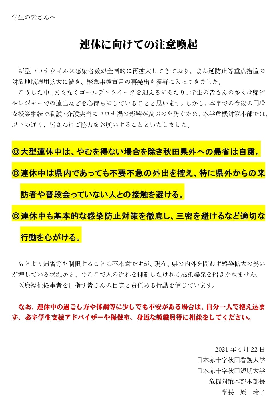 学生の皆さんへ 連休に向けての注意喚起  新型コロナウイルス感染者数が全国的に再拡大してきており、まん延防止等重点措置の対象地域適用拡大に続き、緊急事態宣言の再発出も視野に入ってきました。 こうした中、まもなくゴールデンウイークを迎えるにあたり、学生の皆さんの多くは帰省やレジャーでの遠出などを心待ちにしていることと思います。しかし、本学での今後の円滑な授業継続や看護・介護実習にコロナ禍の影響が及ぶのを防ぐため、本学危機対策本部では、以下の通り、皆さんにご協力をお願いすることといたしました。  ◎大型連休中は、やむを得ない場合を除き秋田県外への帰省は自粛。 ◎連休中は県内であっても不要不急の外出を控え、特に県外からの来訪者や普段会っていない人との接触を避ける。 ◎連休中も基本的な感染防止対策を徹底し、三密を避けるなど適切な行動を心がける。  もとより帰省等を制限することは不本意ですが、現在、県の内外を問わず感染拡大の勢いが増している状況から、今ここで人の流れを抑制しなければ感染爆発を招きかねません。医療福祉従事者を目指す皆さんの自覚と責任ある行動を信じています。 なお、連休中の過ごし方や体調等に少しでも不安がある場合は、自分一人で抱え込まず、必ず学生支援アドバイザーや保健室、身近な教職員等に相談をしてください。  2021年4月22日 日本赤十字秋田看護大学日本赤十字秋田短期大学 危機対策本部本部長　学長　原玲子