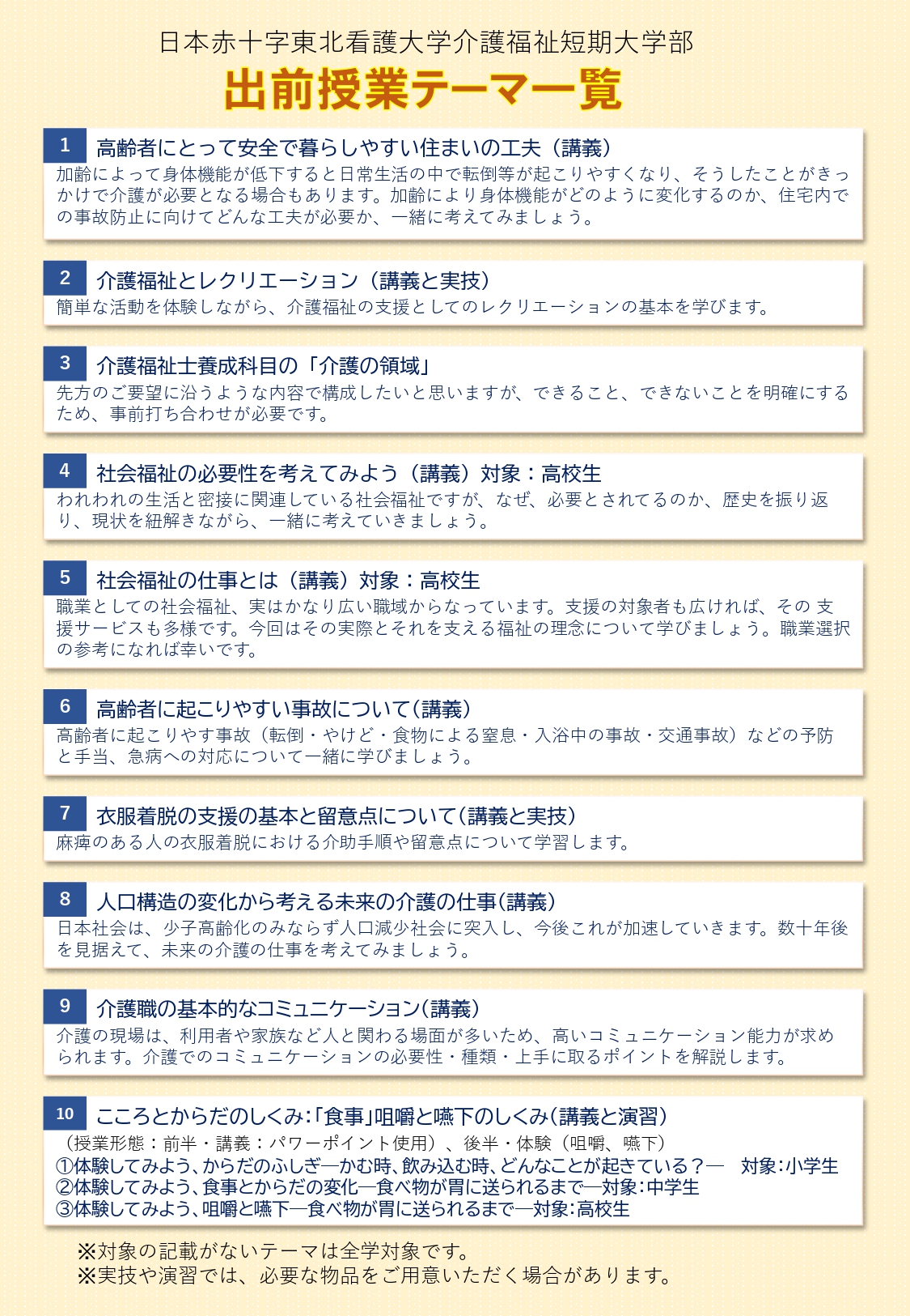 出前授業テーマ一覧
1高齢者にとって安全で暮らしやすい住まいの工夫(講義)加齢によって身体機能が低下すると日常生活の中で転倒等が起こりやすくなり、そうしたことがきっかけで介護が必要となる場合もあります。加齢により身体機能がどのように変化するのか、住宅内での事故防止に向けてどんな工夫が必要か、一緒に考えてみましょう。
2介護福祉とレクリエーション(講義と実技)
簡単な活動を体験しながら、介護福祉の支援としてのレクリエーションの基本を学びます。
3介護福祉士養成科目の「介護の領域」
先方のご要望に沿うような内容で構成したいと思いますが、出来ること、出来ないことを明確にするため、事前打ち合わせが必要です。
4社会福祉の必要性を考えてみましょう(講義)対象:高校生
われわれの生活と密接に関連している社会福祉ですが、なぜ、必要とされているのか、歴史を振り返り、現状を紐解きながら、一緒に考えていきましょう。
5社会福祉の仕事とは(講義)対象:高校生
職業としての社会福祉、実はかなり広い職域からなっています。支援の対象者も広ければ、その支援サービスも多様です。今回はその実際のそれを支える福祉の理念について学びましょう。職業選択の参考になれば幸いです。
6高齢者に起こりやすい事故について(講義)
高齢者に起こりやすい事故(店頭・やけど・食物による窒息・入浴中の事故・交通事故)などの防止と手当、急病への対応について一緒に学びましょう。
7衣服着脱の支援の基本と留意点について(講義と実技)
麻痺のある人の衣服着脱における介助手順や留意点について学習します。
8人口構造の変化から考える未来の介護の仕事(講義)
日本社会は、少子高齢化のみならず人口減少社会に突入し、今後これが加速していきます。数十年後を見据えて、未来の介護の仕事を考えてみましょう。
9介護職の基本的なコミュニケーション(講義)
介護の現場は、利用者や家族など人とかかわる場面が多いため、高いコミュニケーション能力が求められます。介護でのコミュニケーションの必要性・種類・上手に取るポイントを解説します。
10こころとからだのしくみ:「食事」咀嚼と嚥下のしくみ(講義と演習)
授業形態:前半 講義(パワーポイント使用)後半 体験(咀嚼、嚥下)1体験してみよう、からだのふしぎ かむ時、飲み込む時、どんなことが起きている?対象:小学生 2体験してみよう、食事とからだの変化 食べ物が胃に送られるまで 対象::中学生 3体験してみよう、咀嚼と嚥下 食べ物が胃に送られるまで 対象:高校生
注:対象の記載がないテーマは全額対象です。実技や演習では、必要な物品をご用意いただく場合があります。